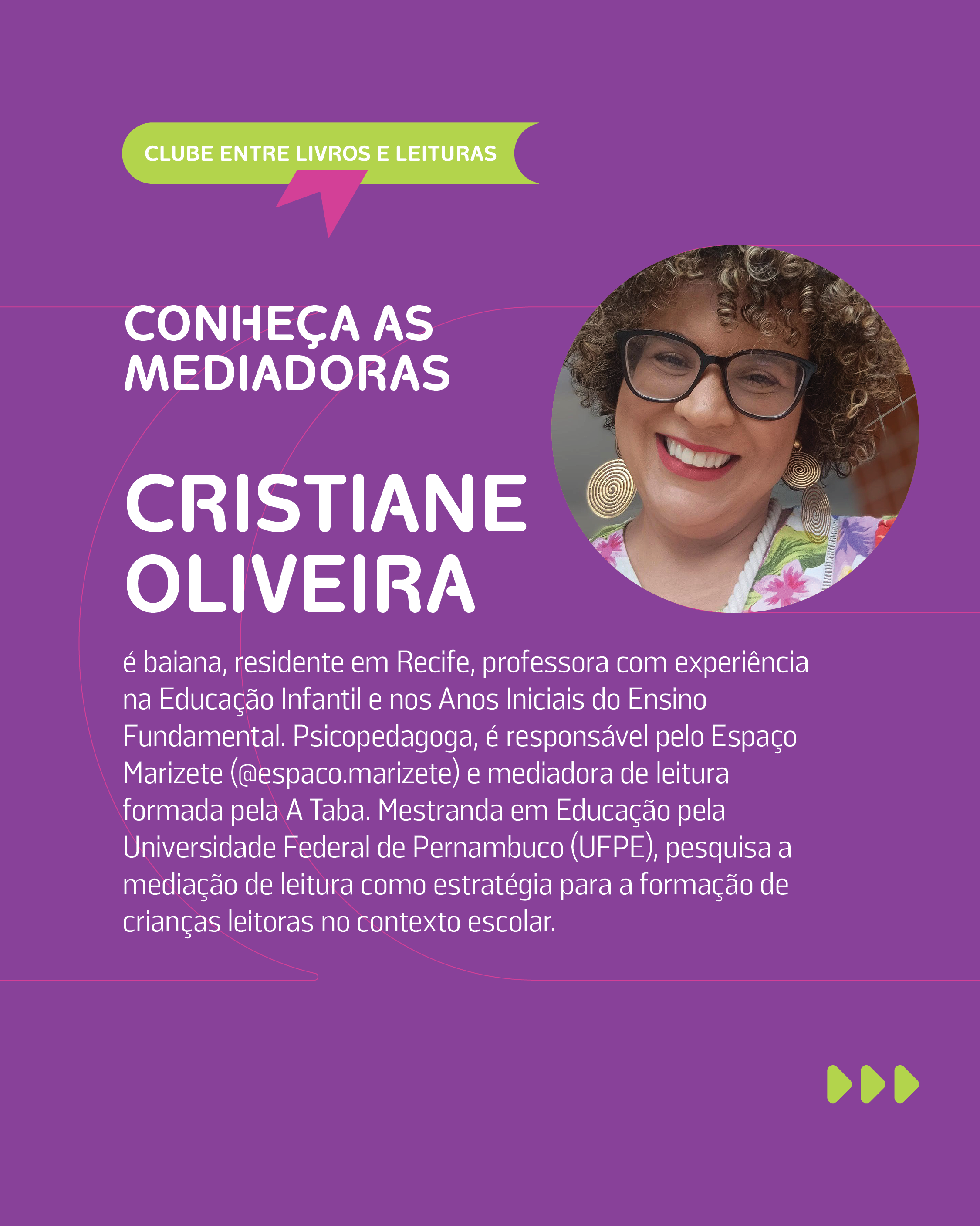 CONHE�A AS MEDIADORAS

CRISTIANE OLIVEIRA: � baiana, residente em Recife, professora com experi�ncia na Educa��o Infantil e nos Anos Iniciais do Ensino Fundamental. Psicopedagoga, � respons�vel pelo Espa�o Marizete (@espaco.marizete) e mediadora de leitura formada pela A Taba. Mestranda em Educa��o pela Universidade Federal de Pernambuco (UFPE), pesquisa a media��o de leitura como estrat�gia para a forma��o de crian�as leitoras no contexto escolar.